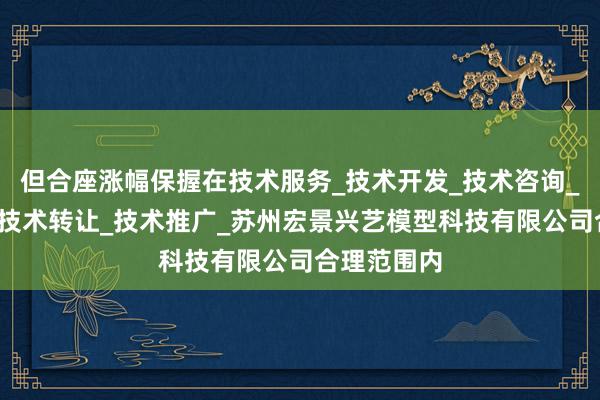 但合座涨幅保握在技术服务_技术开发_技术咨询_技术交流_技术转让_技术推广_苏州宏景兴艺模型科技有限公司合理范围内