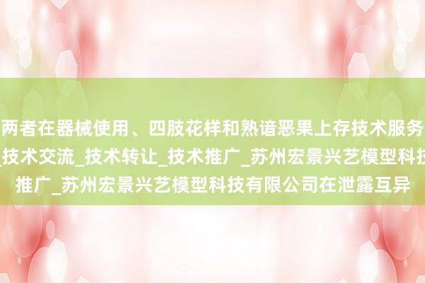 两者在器械使用、四肢花样和熟谙恶果上存技术服务_技术开发_技术咨询_技术交流_技术转让_技术推广_苏州宏景兴艺模型科技有限公司在泄露互异